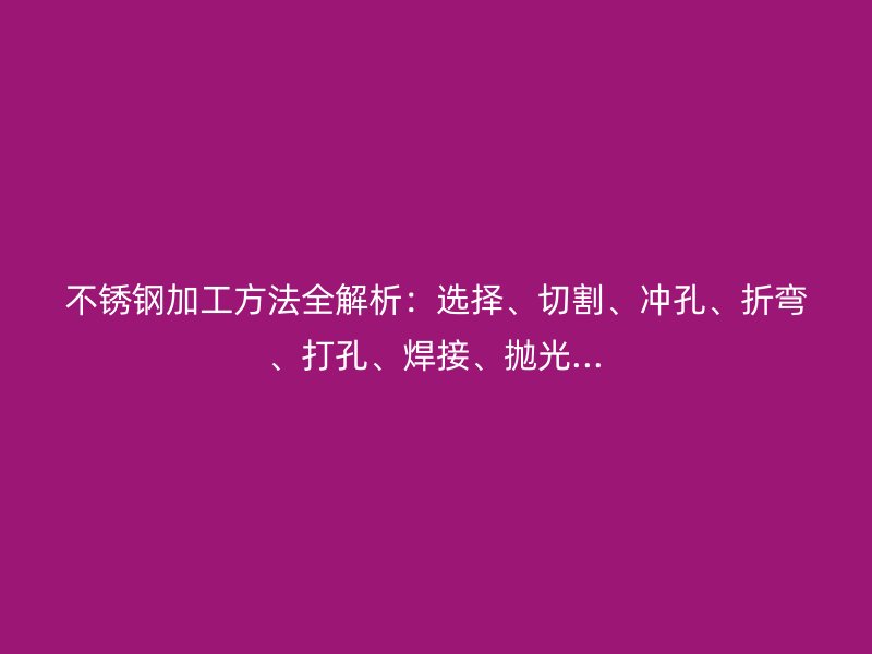 不銹鋼加工方法全解析：選擇、切割、沖孔、折彎、打孔、焊接、拋光...
