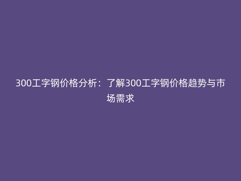 300工字鋼價(jià)格分析:了解300工字鋼價(jià)格趨勢(shì)與市場(chǎng)需求
