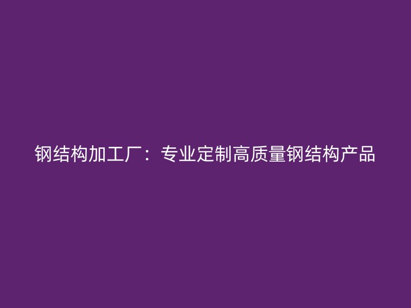鋼結構加工廠:專業(yè)定制高質(zhì)量鋼結構產(chǎn)品