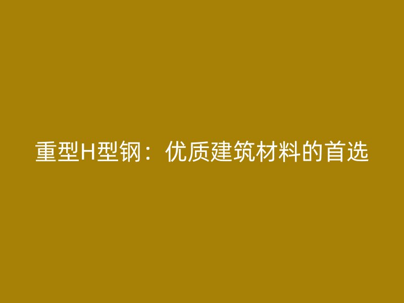 重型H型鋼:優(yōu)質(zhì)建筑材料的首選