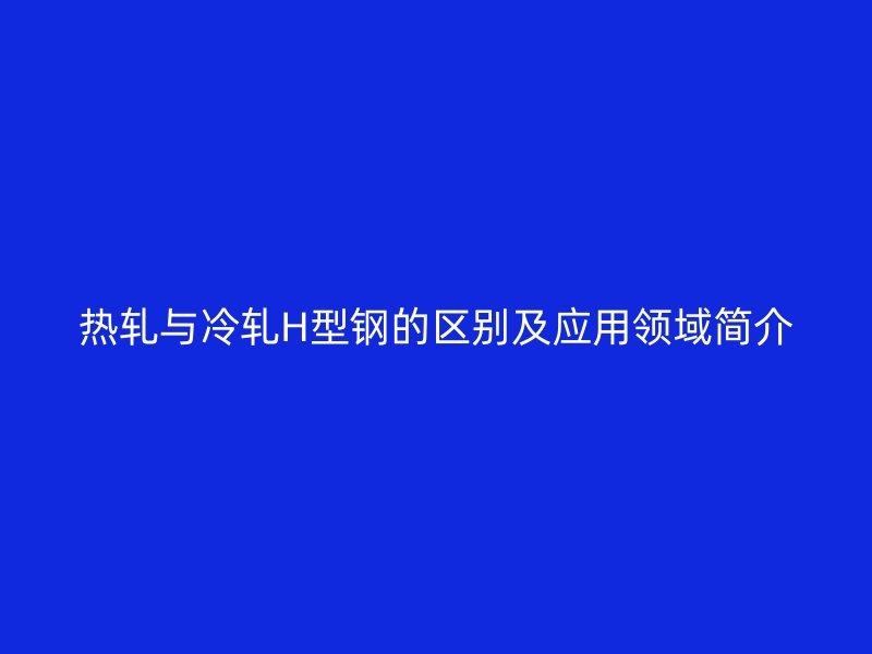 熱軋與冷軋H型鋼的區(qū)別及應(yīng)用領(lǐng)域簡(jiǎn)介