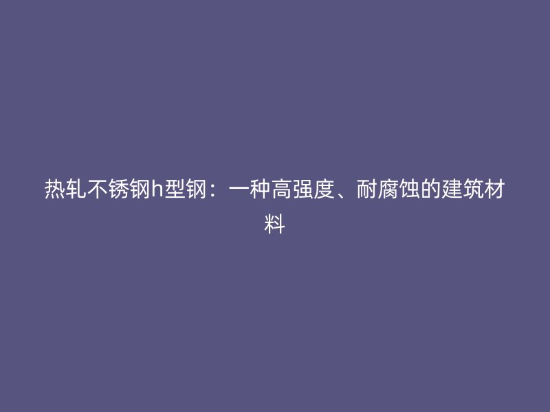 熱軋不銹鋼h型鋼：一種高強(qiáng)度、耐腐蝕的建筑材料