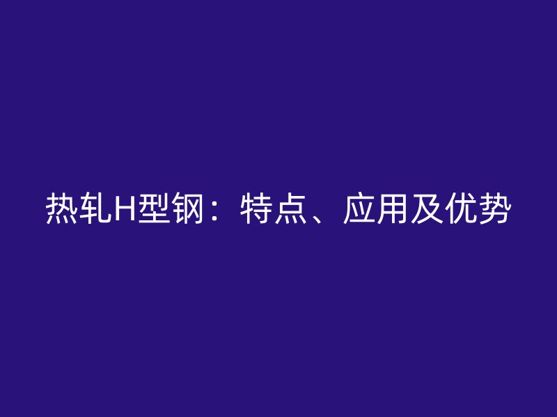 熱軋H型鋼：特點、應用及優(yōu)勢
