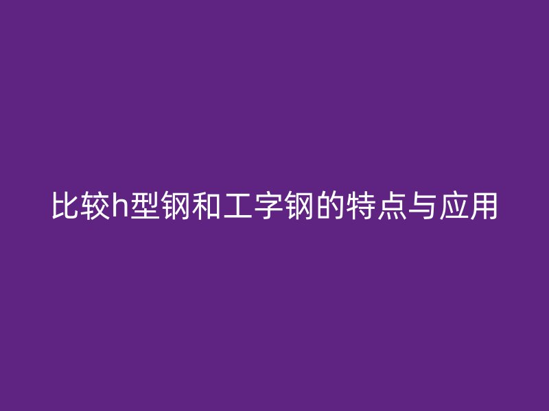 比較h型鋼和工字鋼的特點與應(yīng)用