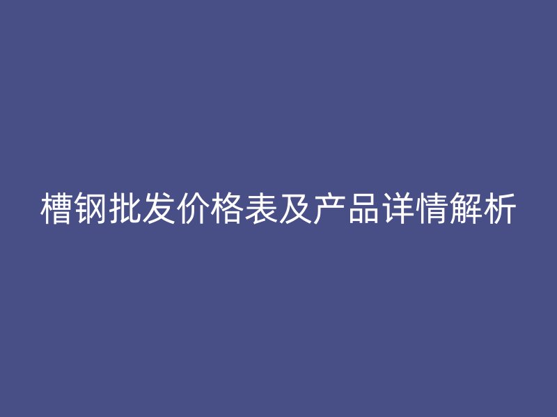 槽鋼批發(fā)價格表及產(chǎn)品詳情解析