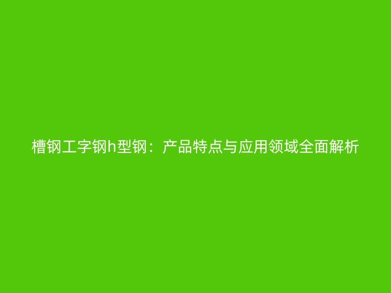 槽鋼工字鋼h型鋼:產(chǎn)品特點(diǎn)與應(yīng)用領(lǐng)域全面解析