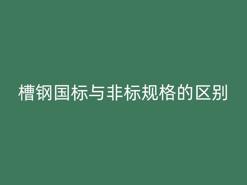 槽鋼國標(biāo)與非標(biāo)規(guī)格的區(qū)別