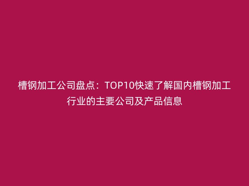 槽鋼加工公司盤點:TOP10快速了解國內(nèi)槽鋼加工行業(yè)的主要公司及產(chǎn)品信息