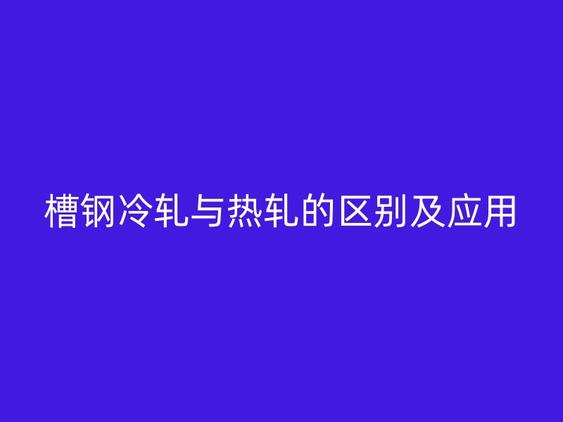槽鋼冷軋與熱軋的區(qū)別及應用