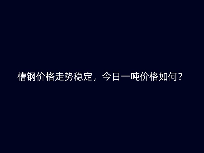 槽鋼價格走勢穩(wěn)定，今日一噸價格如何？