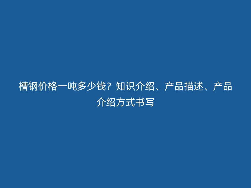 槽鋼價(jià)格一噸多少錢？知識(shí)介紹、產(chǎn)品描述、產(chǎn)品介紹方式書寫