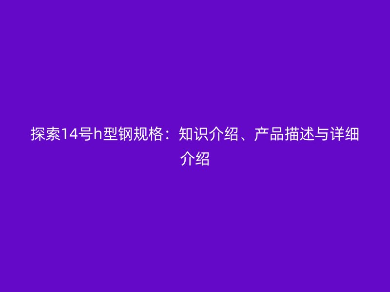 探索14號h型鋼規(guī)格：知識介紹、產品描述與詳細介紹