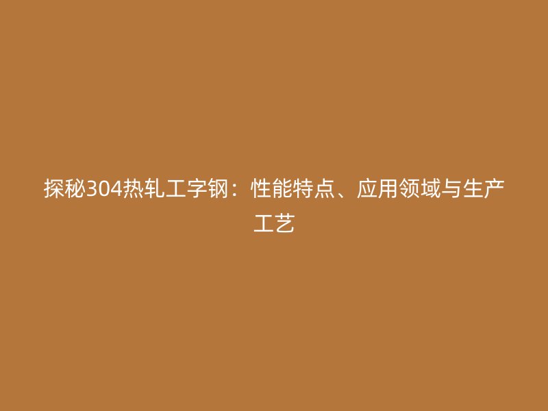 探秘304熱軋工字鋼：性能特點、應(yīng)用領(lǐng)域與生產(chǎn)工藝