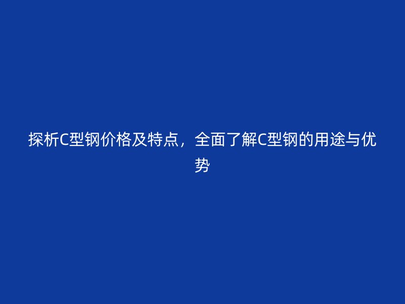 探析C型鋼價格及特點，全面了解C型鋼的用途與優(yōu)勢