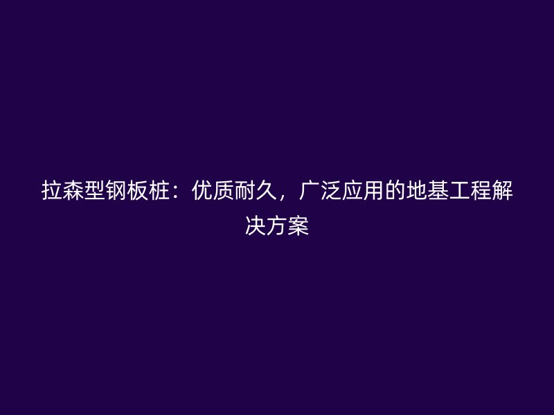 拉森型鋼板樁：優(yōu)質(zhì)耐久，廣泛應(yīng)用的地基工程解決方案
