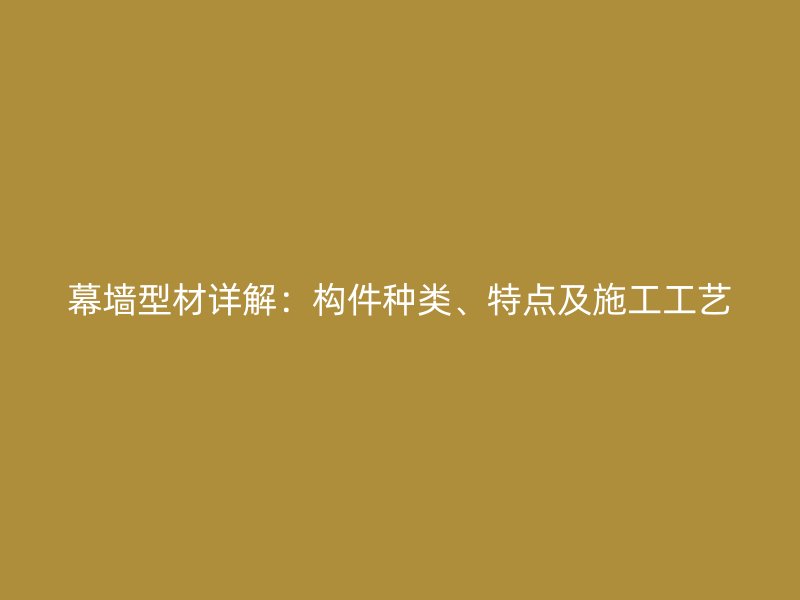 幕墻型材詳解：構(gòu)件種類(lèi)、特點(diǎn)及施工工藝
