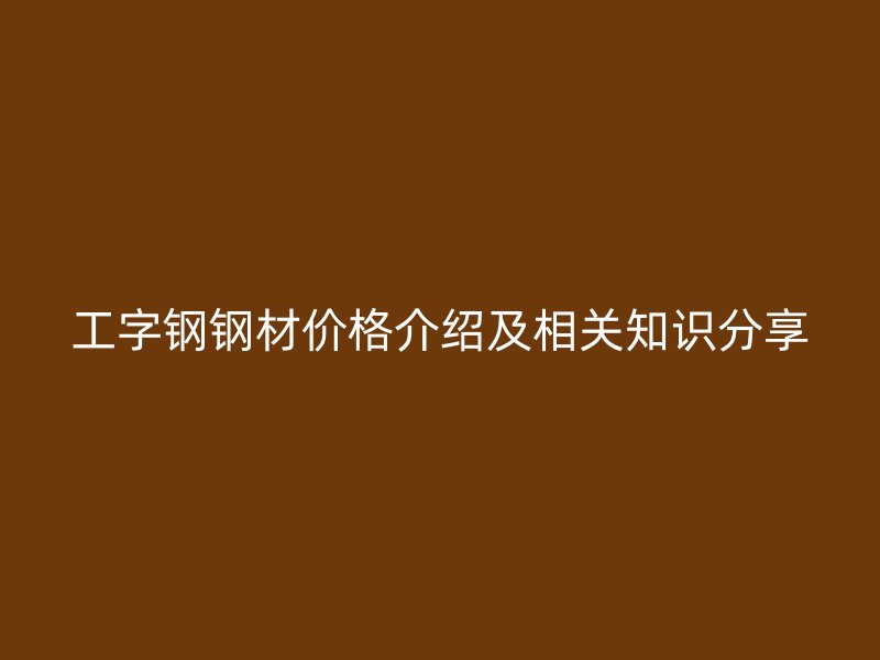 工字鋼鋼材價(jià)格介紹及相關(guān)知識(shí)分享
