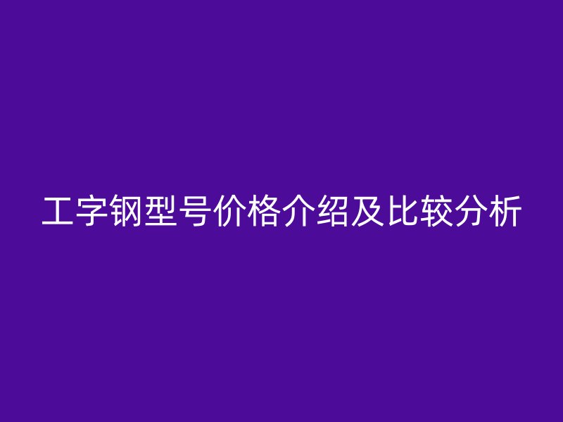 工字鋼型號(hào)價(jià)格介紹及比較分析