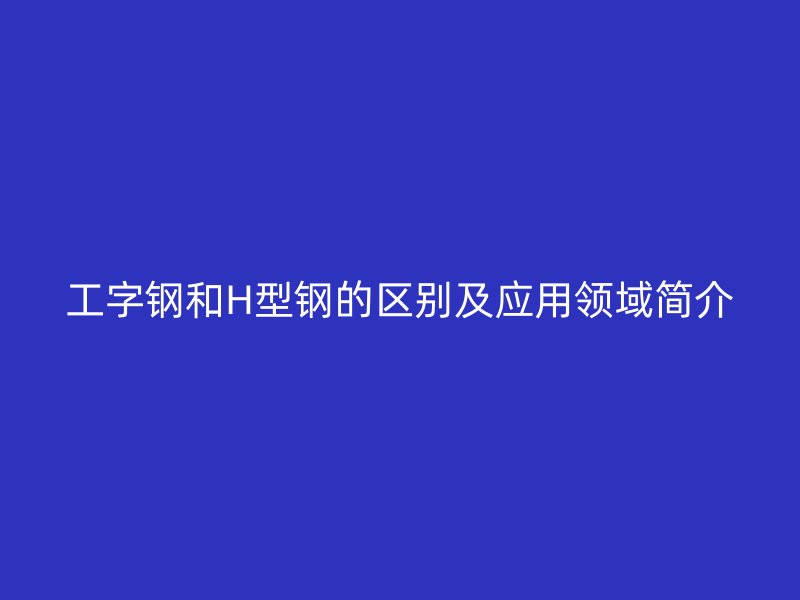 工字鋼和H型鋼的區(qū)別及應(yīng)用領(lǐng)域簡(jiǎn)介
