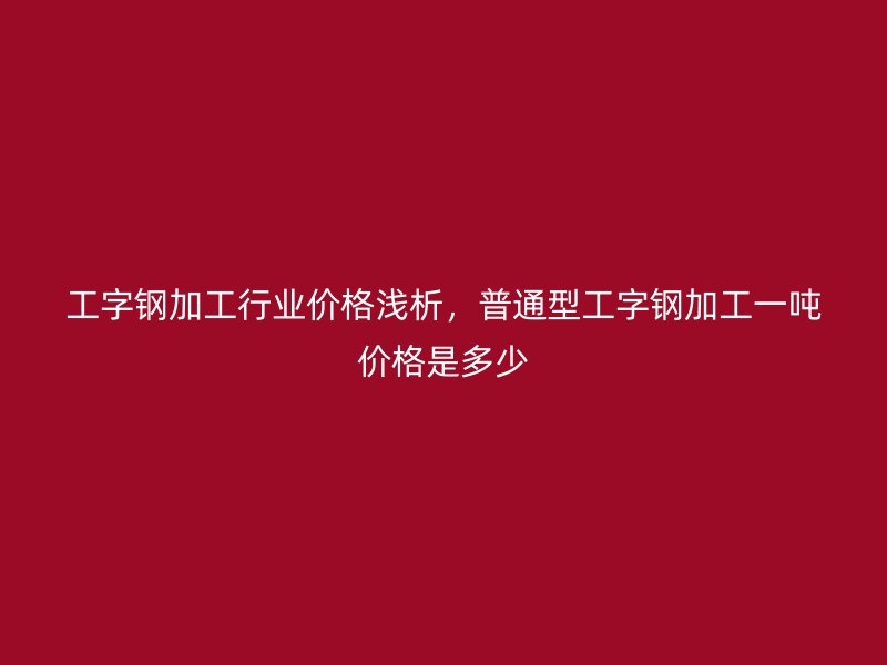 工字鋼加工行業(yè)價(jià)格淺析，普通型工字鋼加工一噸價(jià)格是多少