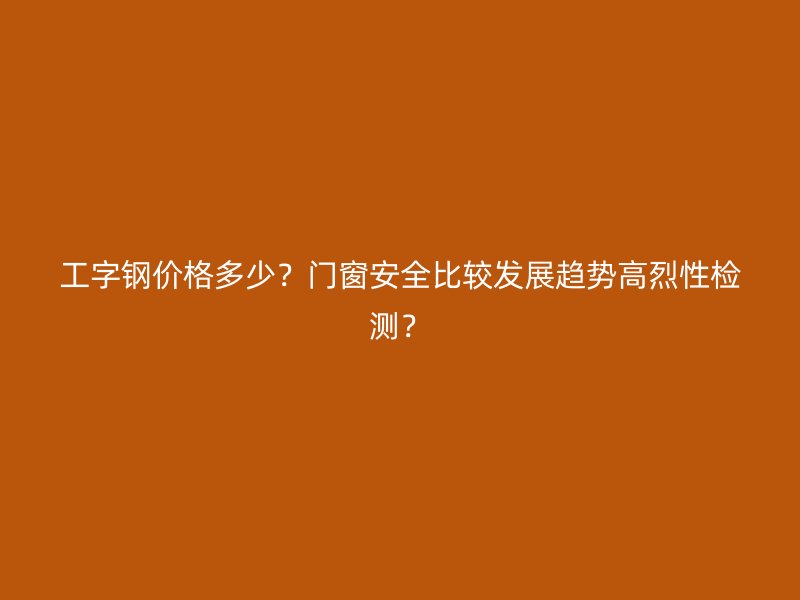 工字鋼價(jià)格多少？門(mén)窗安全比較發(fā)展趨勢(shì)高烈性檢測(cè)？