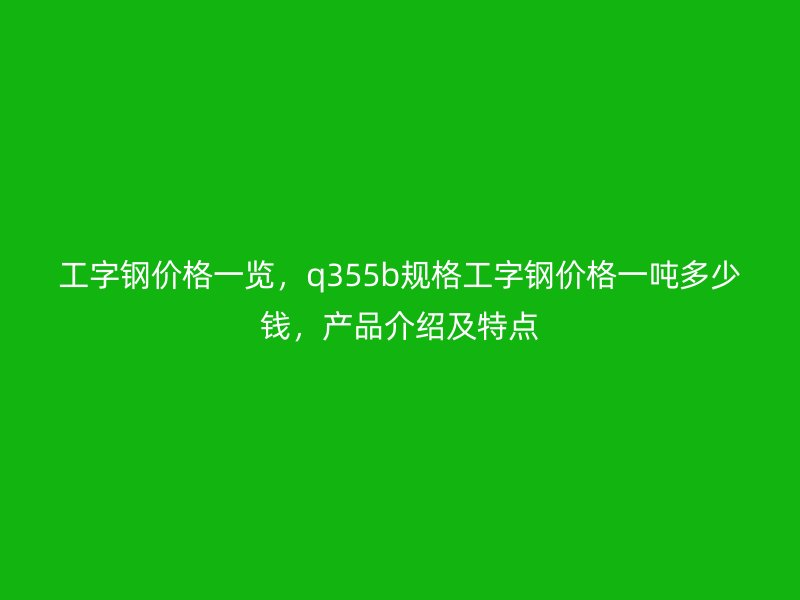 工字鋼價(jià)格一覽，q355b規(guī)格工字鋼價(jià)格一噸多少錢，產(chǎn)品介紹及特點(diǎn)