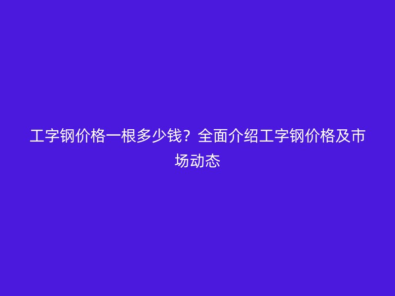 工字鋼價格一根多少錢？全面介紹工字鋼價格及市場動態(tài)