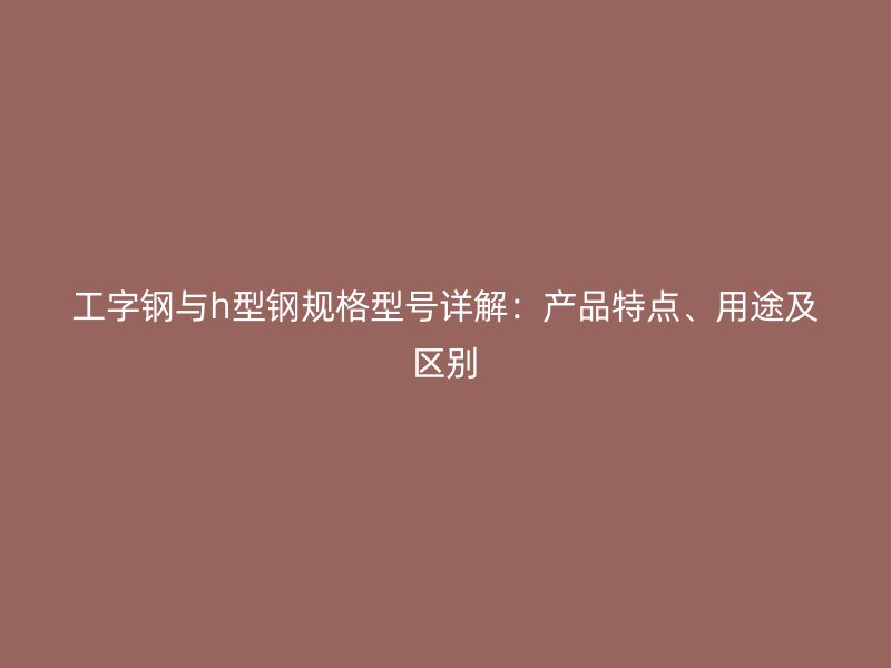 工字鋼與h型鋼規(guī)格型號詳解：產(chǎn)品特點(diǎn)、用途及區(qū)別