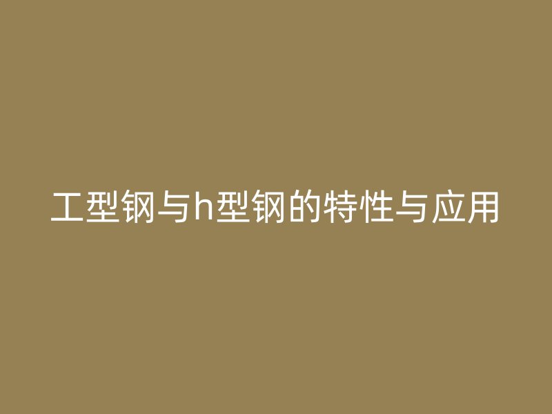 工型鋼與h型鋼的特性與應(yīng)用