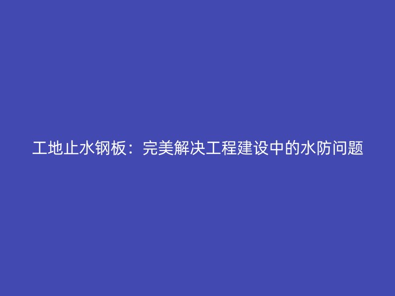 工地止水鋼板:完美解決工程建設(shè)中的水防問(wèn)題