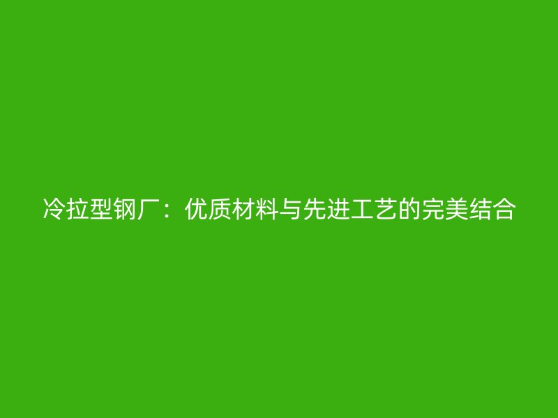 冷拉型鋼廠:優(yōu)質(zhì)材料與先進(jìn)工藝的完美結(jié)合